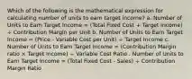 Which of the following is the mathematical expression for calculating number of units to earn target income? a. Number of Units to Earn Target Income = (Total Fixed Cost + Target Income) ÷ Contribution Margin per Unit b. Number of Units to Earn Target Income = (Price - Variable Cost per Unit) ÷ Target Income c. Number of Units to Earn Target Income = (Contribution Margin ratio × Target Income) ÷ Variable Cost Ratio . Number of Units to Earn Target Income = (Total Fixed Cost - Sales) ÷ Contribution Margin Ratio