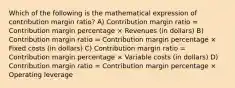 Which of the following is the mathematical expression of contribution margin ratio? A) Contribution margin ratio = Contribution margin percentage × Revenues (in dollars) B) Contribution margin ratio = Contribution margin percentage × Fixed costs (in dollars) C) Contribution margin ratio = Contribution margin percentage × Variable costs (in dollars) D) Contribution margin ratio = Contribution margin percentage × Operating leverage