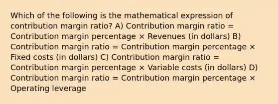 Which of the following is the mathematical expression of contribution margin ratio? A) Contribution margin ratio = Contribution margin percentage × Revenues (in dollars) B) Contribution margin ratio = Contribution margin percentage × Fixed costs (in dollars) C) Contribution margin ratio = Contribution margin percentage × Variable costs (in dollars) D) Contribution margin ratio = Contribution margin percentage × Operating leverage