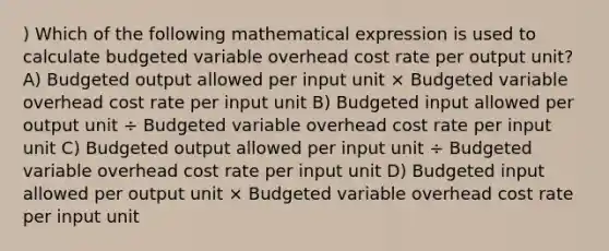 ) Which of the following mathematical expression is used to calculate budgeted variable overhead cost rate per output unit? A) Budgeted output allowed per input unit × Budgeted variable overhead cost rate per input unit B) Budgeted input allowed per output unit ÷ Budgeted variable overhead cost rate per input unit C) Budgeted output allowed per input unit ÷ Budgeted variable overhead cost rate per input unit D) Budgeted input allowed per output unit × Budgeted variable overhead cost rate per input unit