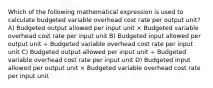 Which of the following mathematical expression is used to calculate budgeted variable overhead cost rate per output unit? A) Budgeted output allowed per input unit × Budgeted variable overhead cost rate per input unit B) Budgeted input allowed per output unit ÷ Budgeted variable overhead cost rate per input unit C) Budgeted output allowed per input unit ÷ Budgeted variable overhead cost rate per input unit D) Budgeted input allowed per output unit × Budgeted variable overhead cost rate per input unit