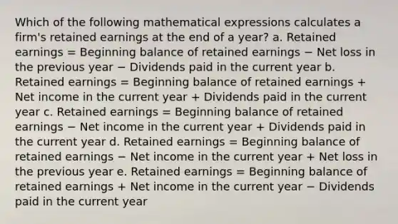 Which of the following mathematical expressions calculates a firm's retained earnings at the end of a year? a. Retained earnings = Beginning balance of retained earnings − Net loss in the previous year − Dividends paid in the current year b. Retained earnings = Beginning balance of retained earnings + Net income in the current year + Dividends paid in the current year c. Retained earnings = Beginning balance of retained earnings − Net income in the current year + Dividends paid in the current year d. Retained earnings = Beginning balance of retained earnings − Net income in the current year + Net loss in the previous year e. Retained earnings = Beginning balance of retained earnings + Net income in the current year − Dividends paid in the current year