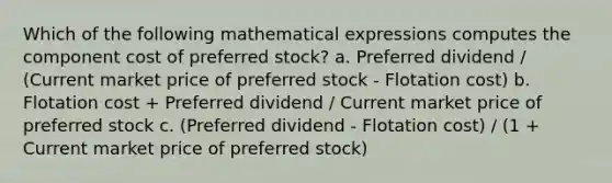 Which of the following mathematical expressions computes the component cost of preferred stock? a. Preferred dividend / (Current market price of preferred stock - Flotation cost) b. Flotation cost + Preferred dividend / Current market price of preferred stock c. (Preferred dividend - Flotation cost) / (1 + Current market price of preferred stock)