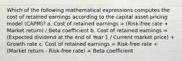 Which of the following mathematical expressions computes the cost of retained earnings according to the capital asset pricing model (CAPM)? a. Cost of retained earnings = (Risk-free rate + Market return) / Beta coefficient b. Cost of retained earnings = (Expected dividend at the end of Year 1 / Current market price) + Growth rate c. Cost of retained earnings = Risk-free rate + (Market return - Risk-free rate) × Beta coefficient