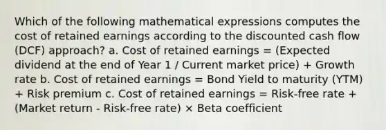 Which of the following mathematical expressions computes the cost of retained earnings according to the discounted cash flow (DCF) approach? a. Cost of retained earnings = (Expected dividend at the end of Year 1 / Current market price) + Growth rate b. Cost of retained earnings = Bond Yield to maturity (YTM) + Risk premium c. Cost of retained earnings = Risk-free rate + (Market return - Risk-free rate) × Beta coefficient