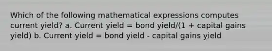 Which of the following mathematical expressions computes current yield? a. Current yield = bond yield/(1 + capital gains yield) b. Current yield = bond yield - capital gains yield