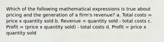 Which of the following mathematical expressions is true about pricing and the generation of a firm's revenue? a. Total costs = price x quantity sold b. Revenue = quantity sold - total costs c. Profit = (price x quantity sold) - total costs d. Profit = price x quantity sold