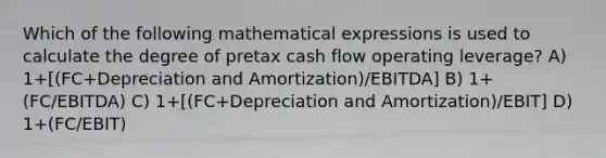 Which of the following mathematical expressions is used to calculate the degree of pretax cash flow operating leverage? A) 1+[(FC+Depreciation and Amortization)/EBITDA] B) 1+(FC/EBITDA) C) 1+[(FC+Depreciation and Amortization)/EBIT] D) 1+(FC/EBIT)