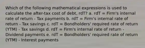 Which of the following mathematical expressions is used to calculate the after-tax cost of debt, rdT? a. rdT = Firm's internal rate of return - Tax payments b. rdT = Firm's internal rate of return - Tax savings c. rdT = Bondholders' required rate of return (YTM) - Tax savings d. rdT = Firm's internal rate of return - Dividend payments e. rdT = Bondholders' required rate of return (YTM) - Interest payments