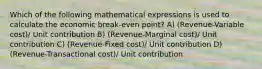 Which of the following mathematical expressions is used to calculate the economic break-even point? A) (Revenue-Variable cost)/ Unit contribution B) (Revenue-Marginal cost)/ Unit contribution C) (Revenue-Fixed cost)/ Unit contribution D) (Revenue-Transactional cost)/ Unit contribution