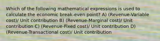 Which of the following mathematical expressions is used to calculate the economic break-even point? A) (Revenue-Variable cost)/ Unit contribution B) (Revenue-Marginal cost)/ Unit contribution C) (Revenue-Fixed cost)/ Unit contribution D) (Revenue-Transactional cost)/ Unit contribution