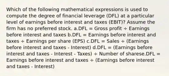 Which of the following mathematical expressions is used to compute the degree of financial leverage (DFL) at a particular level of earnings before interest and taxes (EBIT)? Assume the firm has no preferred stock. a.DFL = Gross profit ÷ Earnings before interest and taxes b.DFL = Earnings before interest and taxes ÷ Earnings per share (EPS) c.DFL = Sales ÷ (Earnings before interest and taxes - Interest) d.DFL = (Earnings before interest and taxes - Interest - Taxes) ÷ Number of sharese.DFL = Earnings before interest and taxes ÷ (Earnings before interest and taxes - Interest)