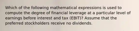 Which of the following mathematical expressions is used to compute the degree of financial leverage at a particular level of earnings before interest and tax (EBIT)? Assume that the preferred stockholders receive no dividends.​