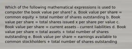 Which of the following mathematical expressions is used to computer the book value per share? a. Book value per share = common equity + total number of shares outstanding b. Book value per share = total shares issued x per share per value c. Book value per share = current assets - current liabilities d. Book value per share = total assets + total number of shares outstanding e. Book value per share = earnings available to common stockholders + total number of shares outstanding