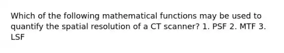 Which of the following mathematical functions may be used to quantify the spatial resolution of a CT scanner? 1. PSF 2. MTF 3. LSF