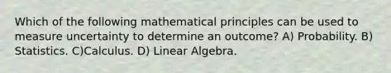 Which of the following mathematical principles can be used to measure uncertainty to determine an outcome? A) Probability. B) Statistics. C)Calculus. D) Linear Algebra.