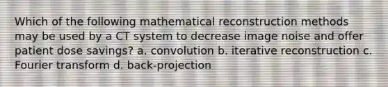 Which of the following mathematical reconstruction methods may be used by a CT system to decrease image noise and offer patient dose savings? a. convolution b. iterative reconstruction c. Fourier transform d. back-projection