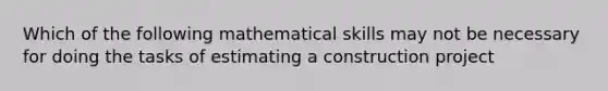 Which of the following mathematical skills may not be necessary for doing the tasks of estimating a construction project