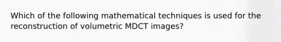 Which of the following mathematical techniques is used for the reconstruction of volumetric MDCT images?