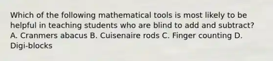 Which of the following mathematical tools is most likely to be helpful in teaching students who are blind to add and subtract? A. Cranmers abacus B. Cuisenaire rods C. Finger counting D. Digi-blocks