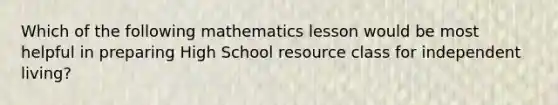 Which of the following mathematics lesson would be most helpful in preparing High School resource class for independent living?