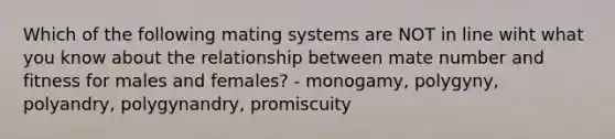 Which of the following mating systems are NOT in line wiht what you know about the relationship between mate number and fitness for males and females? - monogamy, polygyny, polyandry, polygynandry, promiscuity