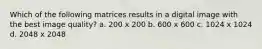 Which of the following matrices results in a digital image with the best image quality? a. 200 x 200 b. 600 x 600 c. 1024 x 1024 d. 2048 x 2048