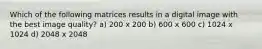 Which of the following matrices results in a digital image with the best image quality? a) 200 x 200 b) 600 x 600 c) 1024 x 1024 d) 2048 x 2048