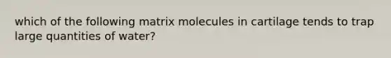 which of the following matrix molecules in cartilage tends to trap large quantities of water?