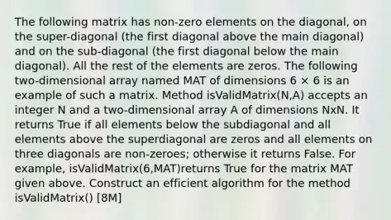 The following matrix has non-zero elements on the diagonal, on the super-diagonal (the first diagonal above the main diagonal) and on the sub-diagonal (the first diagonal below the main diagonal). All the rest of the elements are zeros. The following two-dimensional array named MAT of dimensions 6 × 6 is an example of such a matrix. Method isValidMatrix(N,A) accepts an integer N and a two-dimensional array A of dimensions NxN. It returns True if all elements below the subdiagonal and all elements above the superdiagonal are zeros and all elements on three diagonals are non-zeroes; otherwise it returns False. For example, isValidMatrix(6,MAT)returns True for the matrix MAT given above. Construct an efficient algorithm for the method isValidMatrix() [8M]