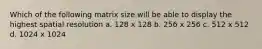 Which of the following matrix size will be able to display the highest spatial resolution a. 128 x 128 b. 256 x 256 c. 512 x 512 d. 1024 x 1024