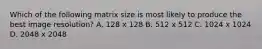 Which of the following matrix size is most likely to produce the best image resolution? A. 128 x 128 B. 512 x 512 C. 1024 x 1024 D. 2048 x 2048