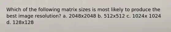 Which of the following matrix sizes is most likely to produce the best image resolution? a. 2048x2048 b. 512x512 c. 1024x 1024 d. 128x128