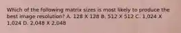 Which of the following matrix sizes is most likely to produce the best image resolution? A. 128 X 128 B. 512 X 512 C. 1,024 X 1,024 D. 2,048 X 2,048