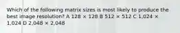 Which of the following matrix sizes is most likely to produce the best image resolution? A 128 × 128 B 512 × 512 C 1,024 × 1,024 D 2,048 × 2,048