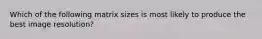 Which of the following matrix sizes is most likely to produce the best image resolution?