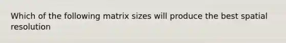 Which of the following matrix sizes will produce the best spatial resolution