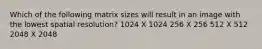 Which of the following matrix sizes will result in an image with the lowest spatial resolution? 1024 X 1024 256 X 256 512 X 512 2048 X 2048