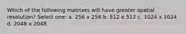 Which of the following matrixes will have greater spatial resolution? Select one: a. 256 x 256 b. 512 x 512 c. 1024 x 1024 d. 2048 x 2048