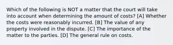 Which of the following is NOT a matter that the court will take into account when determining the amount of costs? [A] Whether the costs were reasonably incurred. [B] The value of any property involved in the dispute. [C] The importance of the matter to the parties. [D] The general rule on costs.