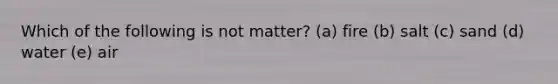 Which of the following is not matter? (a) fire (b) salt (c) sand (d) water (e) air