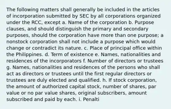 The following matters shall generally be included in the articles of incorporation submitted by SEC by all corporations organized under the RCC, except a. Name of the corporation b. Purpose clauses, and should distinguish the primary and secondary purposes, should the corporation have more than one purpose; a nonstock corporation shall not include a purpose which would change or contradict its nature. c. Place of principal office within the Philippines. d. Term of existence e. Names, nationalities and residences of the incorporators f. Number of directors or trustees g. Names, nationalities and residences of the persons who shall act as directors or trustees until the first regular directors or trustees are duly elected and qualified. h. If stock corporation, the amount of authorized capital stock, number of shares, par value or no par value shares, original subscribers, amount subscribed and paid by each. i. Penalti