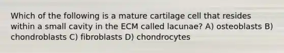 Which of the following is a mature cartilage cell that resides within a small cavity in the ECM called lacunae? A) osteoblasts B) chondroblasts C) fibroblasts D) chondrocytes