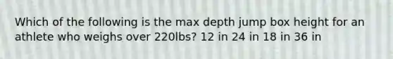 Which of the following is the max depth jump box height for an athlete who weighs over 220lbs? 12 in 24 in 18 in 36 in