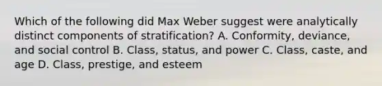 Which of the following did Max Weber suggest were analytically distinct components of stratification? A. Conformity, deviance, and social control B. Class, status, and power C. Class, caste, and age D. Class, prestige, and esteem