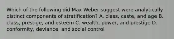 Which of the following did Max Weber suggest were analytically distinct components of stratification? A. class, caste, and age B. class, prestige, and esteem C. wealth, power, and prestige D. conformity, deviance, and social control