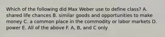 Which of the following did Max Weber use to define class? A. shared life chances B. similar goods and opportunities to make money C. a common place in the commodity or labor markets D. power E. All of the above F. A, B, and C only