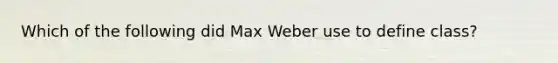 Which of the following did Max Weber use to define class?