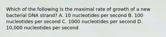 Which of the following is the maximal rate of growth of a new bacterial DNA strand? A. 10 nucleotides per second B. 100 nucleotides per second C. 1000 nucleotides per second D. 10,000 nucleotides per second