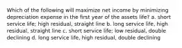 Which of the following will maximize net income by minimizing depreciation expense in the first year of the assets life? a. short service life; high residual, straight line b. long service life, high residual, straight line c. short service life; low residual, double declining d. long service life, high residual, double declining